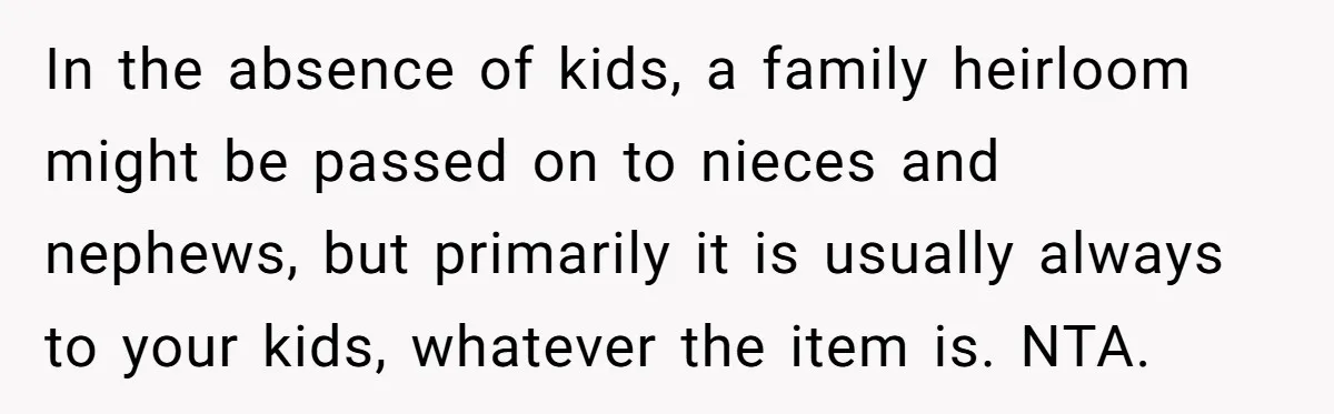 In the absence of kids, a family heirloom might be passed on to nieces and nephews, but primarily it is usually always to your kids, whatever the item is. NTA.