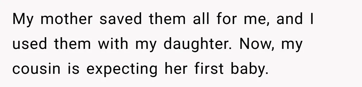 My mother saved them all for me, and I used them with my daughter. Now, my cousin is expecting her first baby.