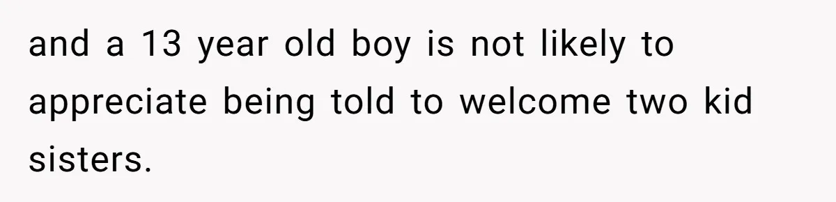and a 13 year old boy is not likely to appreciate being told to welcome two kid sisters.