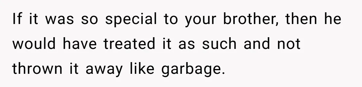 If it was so special to your brother, then he would have treated it as such and not thrown it away like garbage.