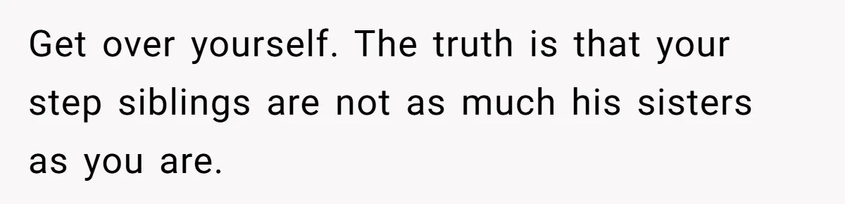 Get over yourself. The truth is that your step siblings are not as much his sisters as you are.
