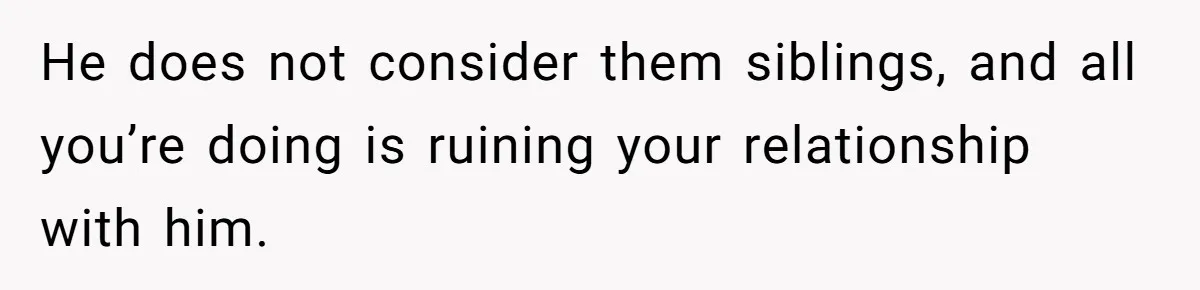 He does not consider them siblings, and all you’re doing is ruining your relationship with him.