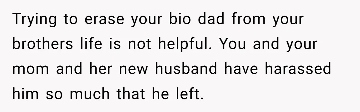 Trying to erase your bio dad from your brothers life is not helpful. You and your mom and her new husband have harassed him so much that he left.