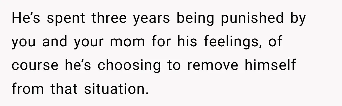 He’s spent three years being punished by you and your mom for his feelings, of course he’s choosing to remove himself from that situation.
