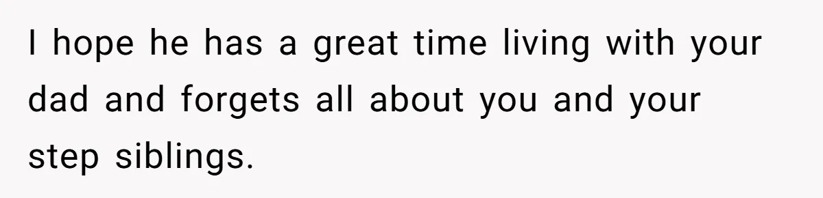 I hope he has a great time living with your dad and forgets all about you and your step siblings.