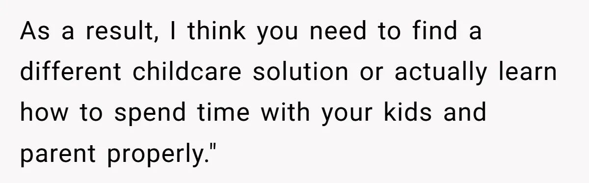 As a result, I think you need to find a different childcare solution or actually learn how to spend time with your kids and parent properly."