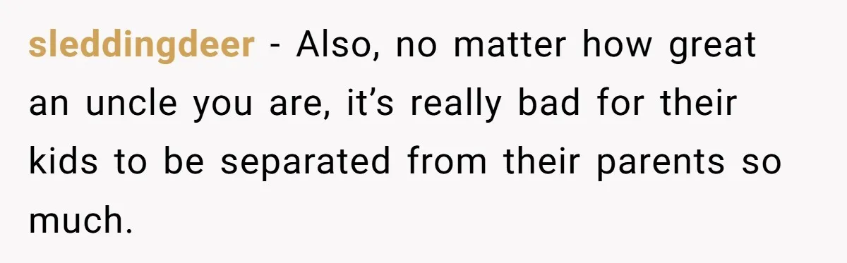 sleddingdeer − Also, no matter how great an uncle you are, it’s really bad for their kids to be separated from their parents so much.