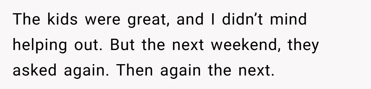 The kids were great, and I didn’t mind helping out. But the next weekend, they asked again. Then again the next.