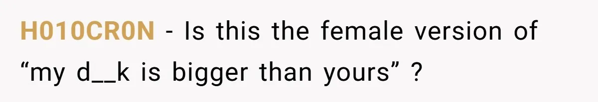 H010CR0N − Is this the female version of “my d__k is bigger than yours” ?