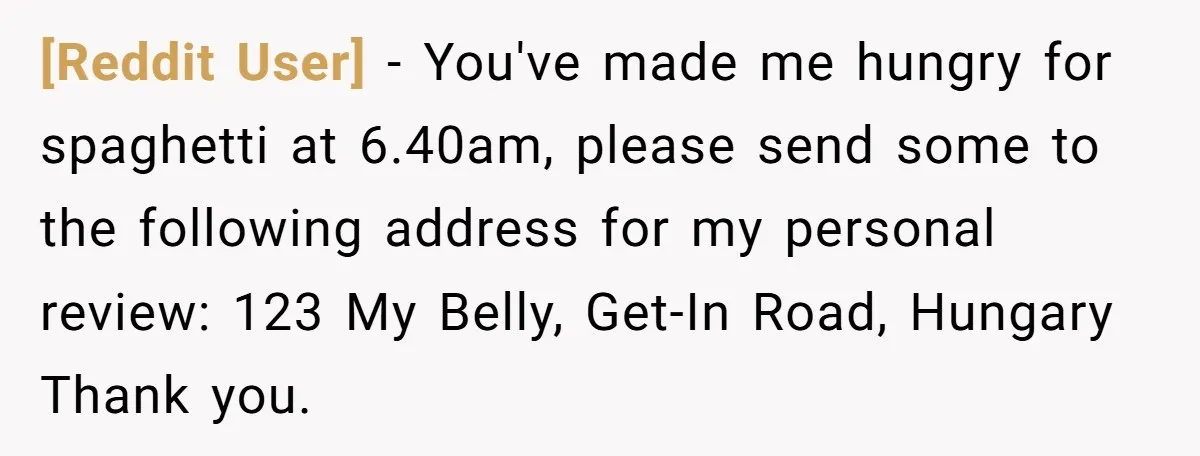 [Reddit User] − You've made me hungry for spaghetti at 6.40am, please send some to the following address for my personal review: 123 My Belly, Get-In Road, Hungary Thank you.