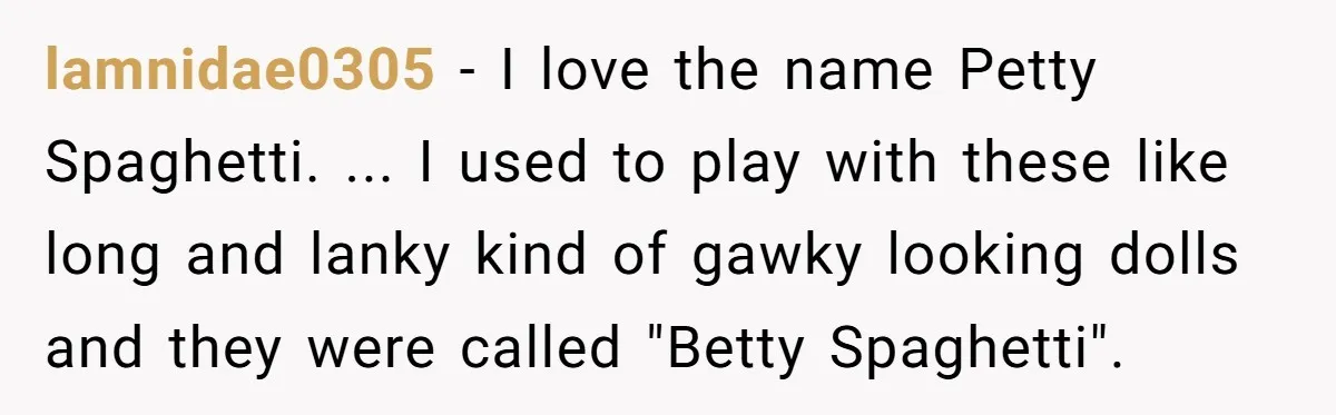 lamnidae0305 − I love the name Petty Spaghetti. ... I used to play with these like long and lanky kind of gawky looking dolls and they were called "Betty Spaghetti".