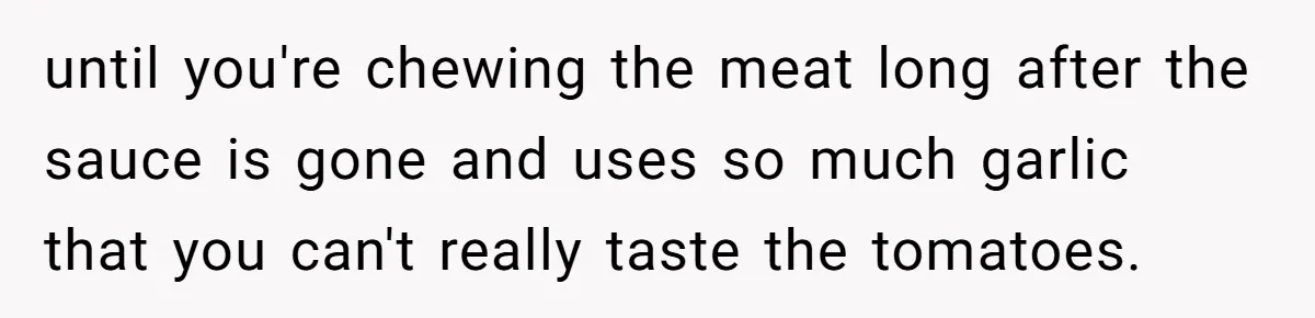 until you're chewing the meat long after the sauce is gone and uses so much garlic that you can't really taste the tomatoes.