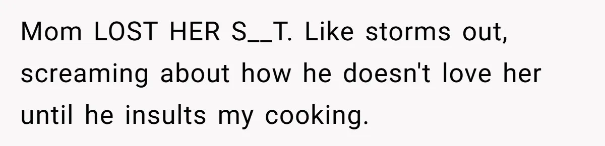 Mom LOST HER S__T. Like storms out, screaming about how he doesn't love her until he insults my cooking.
