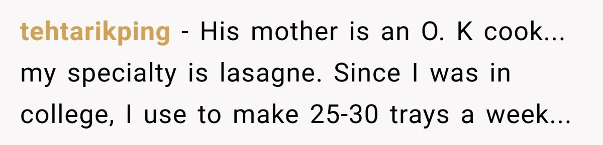 tehtarikping − His mother is an O. K cook... my specialty is lasagne. Since I was in college, I use to make 25-30 trays a week...