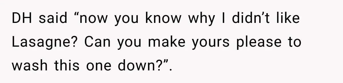 DH said “now you know why I didn’t like Lasagne? Can you make yours please to wash this one down?”.