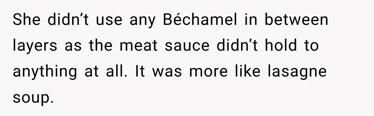 She didn’t use any Béchamel in between layers as the meat sauce didn’t hold to anything at all. It was more like lasagne soup.