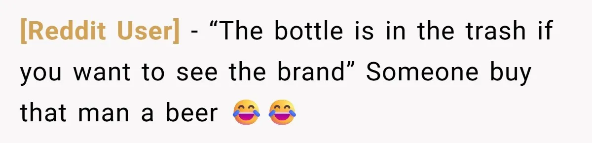 [Reddit User] − “The bottle is in the trash if you want to see the brand” Someone buy that man a beer 😂😂