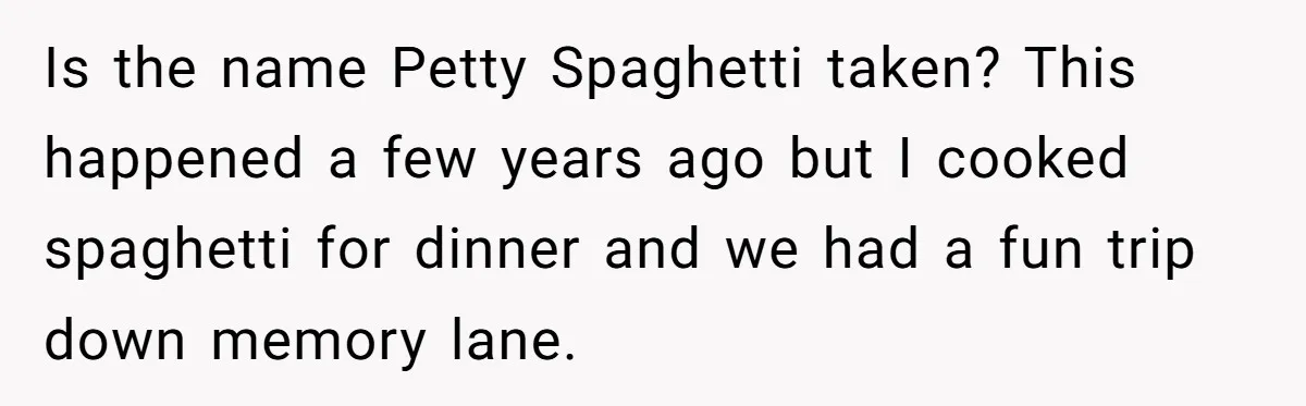 Is the name Petty Spaghetti taken? This happened a few years ago but I cooked spaghetti for dinner and we had a fun trip down memory lane.