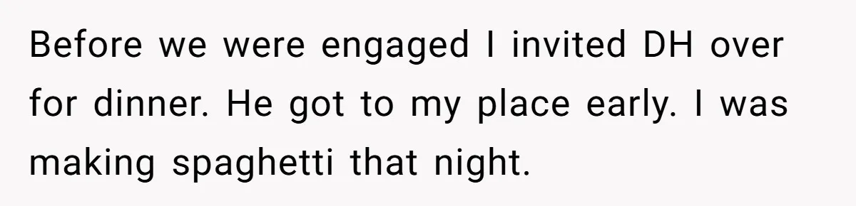 Before we were engaged I invited DH over for dinner. He got to my place early. I was making spaghetti that night.