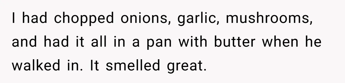 I had chopped onions, garlic, mushrooms, and had it all in a pan with butter when he walked in. It smelled great.