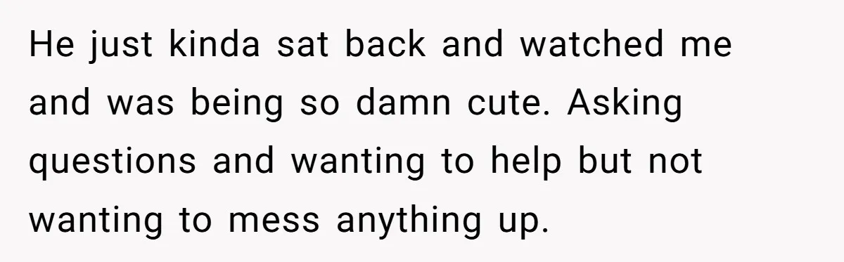 He just kinda sat back and watched me and was being so damn cute. Asking questions and wanting to help but not wanting to mess anything up.
