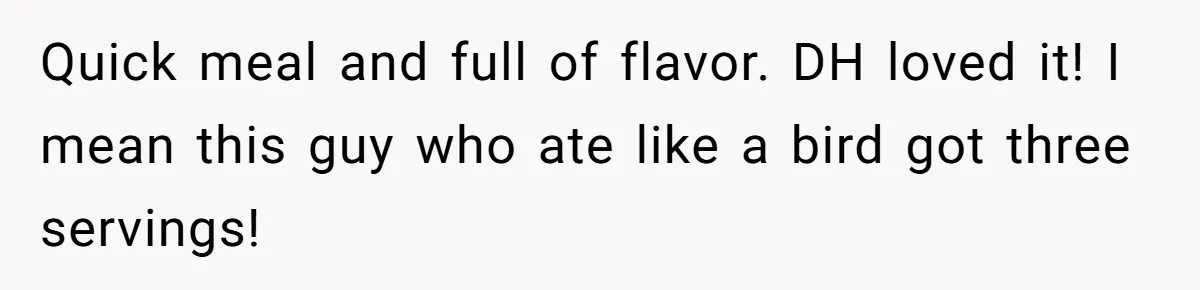 Quick meal and full of flavor. DH loved it! I mean this guy who ate like a bird got three servings!