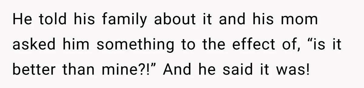 He told his family about it and his mom asked him something to the effect of, “is it better than mine?!” And he said it was!