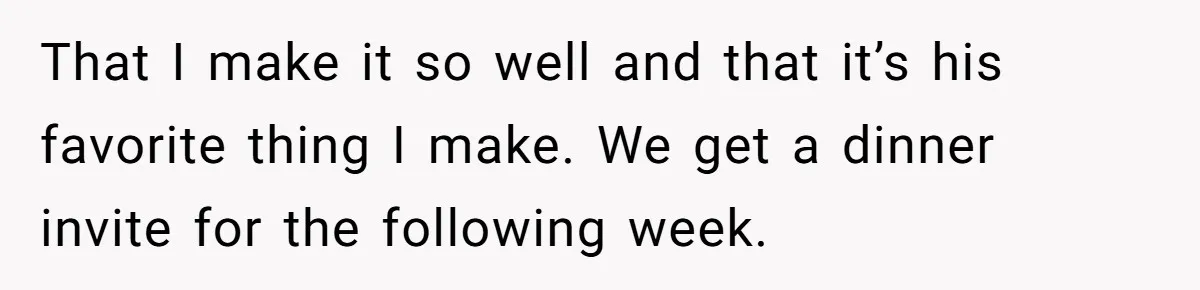 That I make it so well and that it’s his favorite thing I make. We get a dinner invite for the following week.