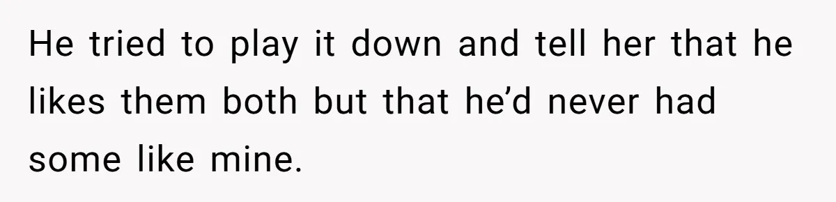 He tried to play it down and tell her that he likes them both but that he’d never had some like mine.