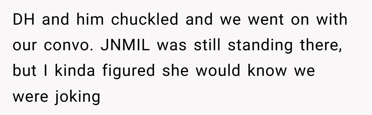 DH and him chuckled and we went on with our convo. JNMIL was still standing there, but I kinda figured she would know we were joking