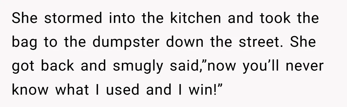 She stormed into the kitchen and took the bag to the dumpster down the street. She got back and smugly said,”now you’ll never know what I used and I win!”