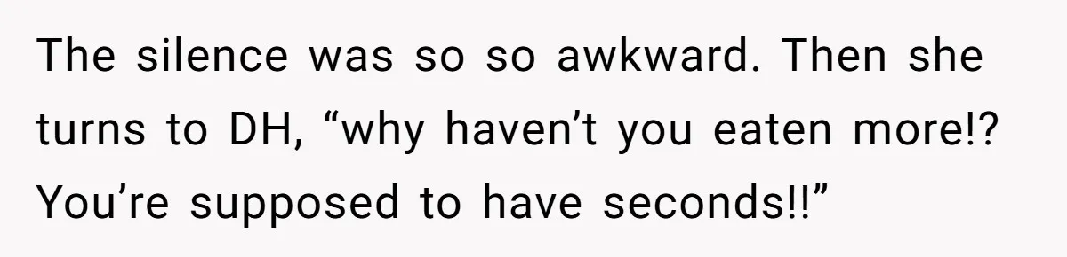 The silence was so so awkward. Then she turns to DH, “why haven’t you eaten more!? You’re supposed to have seconds!!”