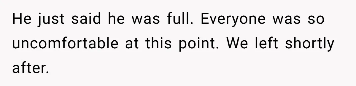 He just said he was full. Everyone was so uncomfortable at this point. We left shortly after.