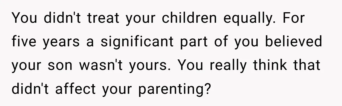 This Dad Learned the Hard Way That Genetics Don't Always Follow a Pattern You didn't treat your children equally. For five years a significant part of you believed your son wasn't yours. You really think that didn't affect your parenting?