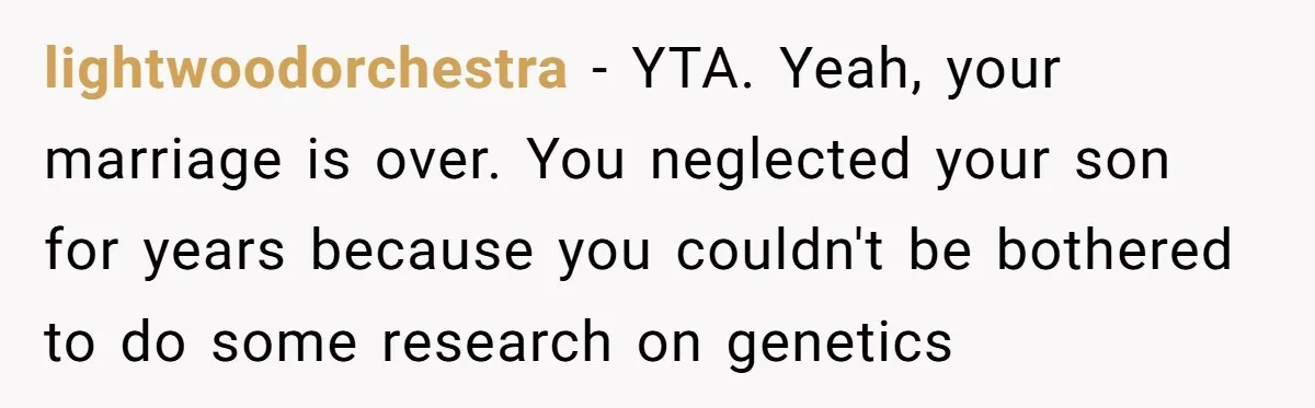 This Dad Learned the Hard Way That Genetics Don't Always Follow a Pattern lightwoodorchestra − YTA. Yeah, your marriage is over. You neglected your son for years because you couldn't be bothered to do some research on genetics
