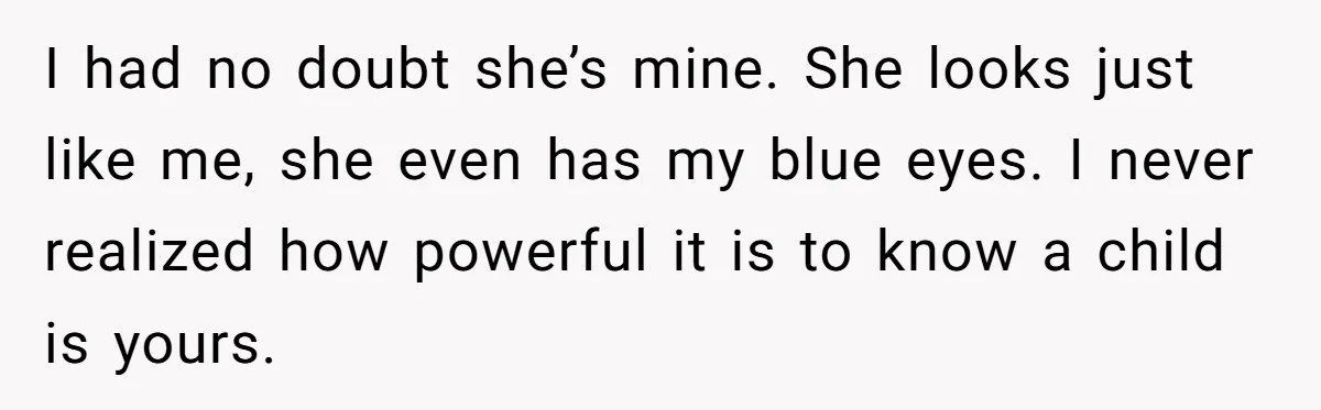 This Dad Learned the Hard Way That Genetics Don't Always Follow a Pattern I had no doubt she’s mine. She looks just like me, she even has my blue eyes. I never realized how powerful it is to know a child is yours.
