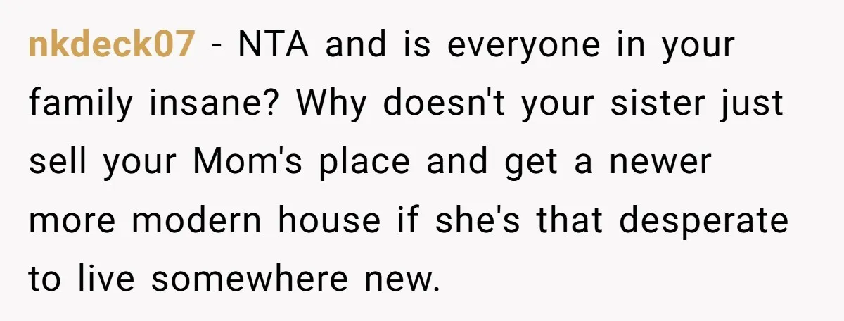 nkdeck07 − NTA and is everyone in your family insane? Why doesn't your sister just sell your Mom's place and get a newer more modern house if she's that desperate...