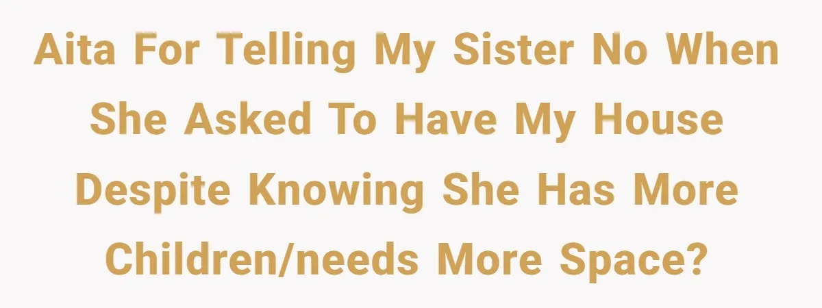 AITA for telling my sister no when she asked to have my house despite knowing she has more children/needs more space?