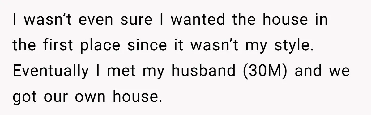 I wasn’t even sure I wanted the house in the first place since it wasn’t my style. Eventually I met my husband (30M) and we got our own house.