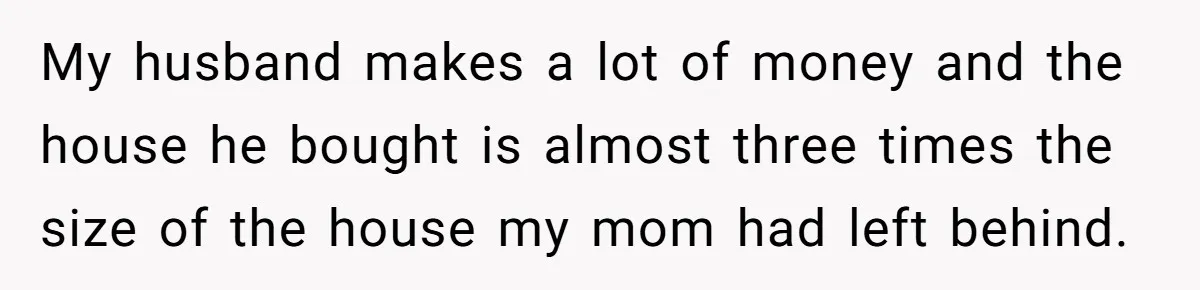 My husband makes a lot of money and the house he bought is almost three times the size of the house my mom had left behind.