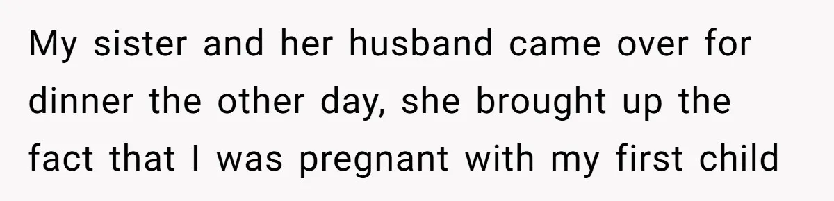 My sister and her husband came over for dinner the other day, she brought up the fact that I was pregnant with my first child