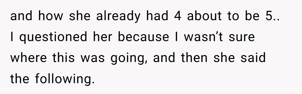 and how she already had 4 about to be 5.. I questioned her because I wasn’t sure where this was going, and then she said the following.