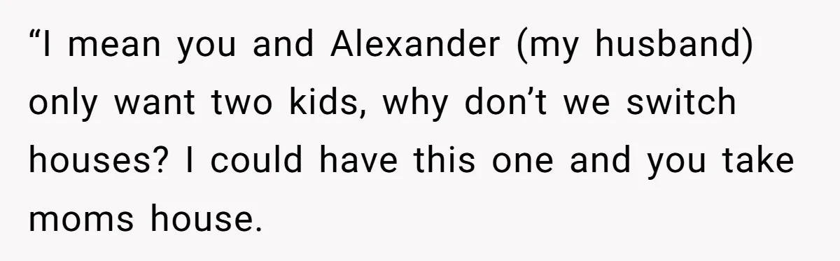 “I mean you and Alexander (my husband) only want two kids, why don’t we switch houses? I could have this one and you take moms house.
