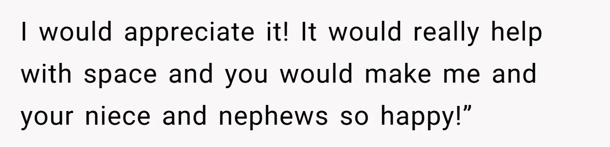 I would appreciate it! It would really help with space and you would make me and your niece and nephews so happy!”