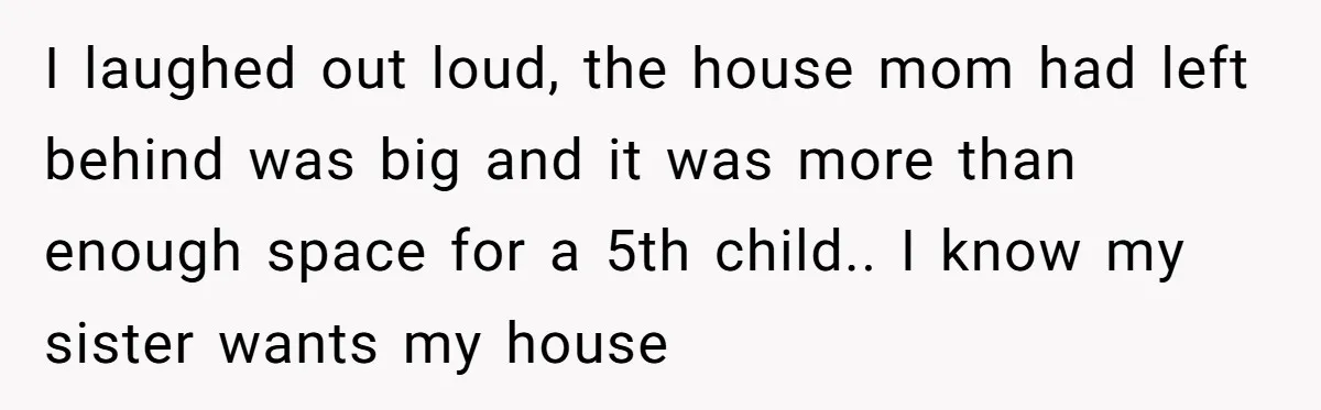 I laughed out loud, the house mom had left behind was big and it was more than enough space for a 5th child.. I know my sister wants my house