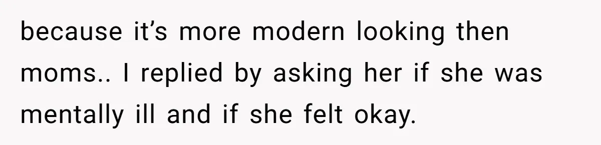 because it’s more modern looking then moms.. I replied by asking her if she was mentally ill and if she felt okay.