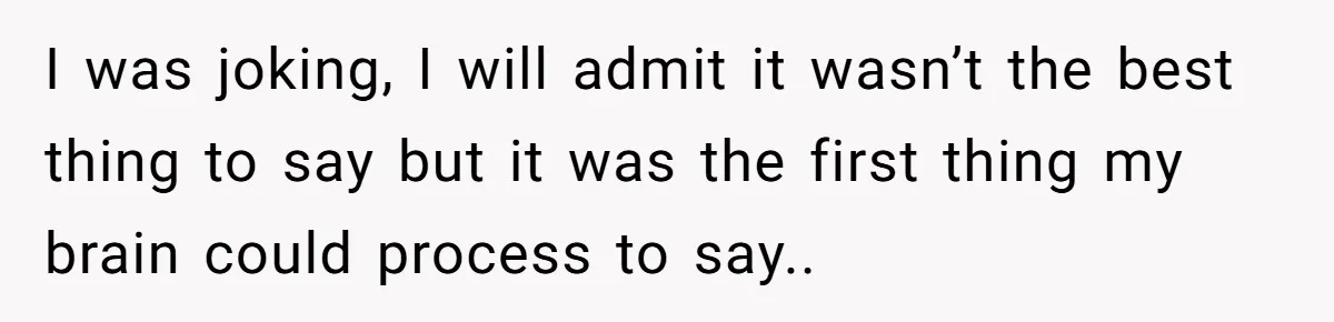 I was joking, I will admit it wasn’t the best thing to say but it was the first thing my brain could process to say..