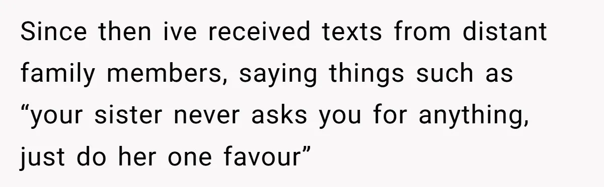 Since then ive received texts from distant family members, saying things such as “your sister never asks you for anything, just do her one favour”