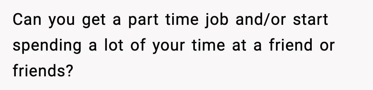 Can you get a part time job and/or start spending a lot of your time at a friend or friends?