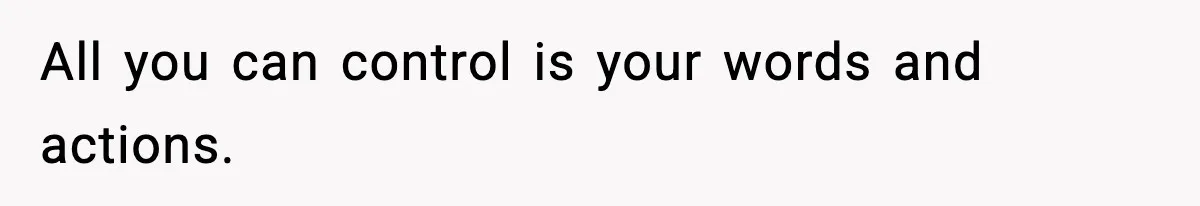 All you can control is your words and actions.